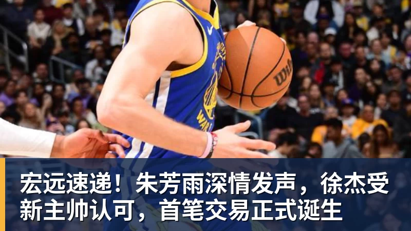 宏远速递！朱芳雨深情发声，徐杰受新主帅认可，首笔交易正式诞生